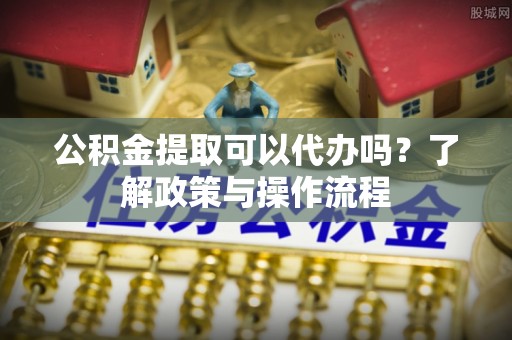 霍城公积金提取可以代办吗？了解政策与操作流程