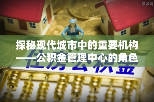 霍城探秘现代城市中的重要机构——公积金管理中心的角色与使命
