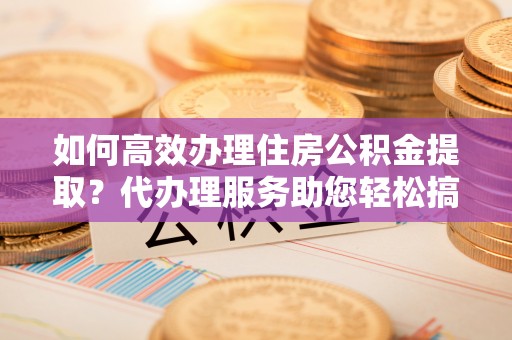 霍城如何高效办理住房公积金提取？代办理服务助您轻松搞定